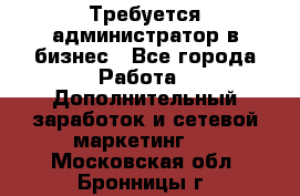 Требуется администратор в бизнес - Все города Работа » Дополнительный заработок и сетевой маркетинг   . Московская обл.,Бронницы г.